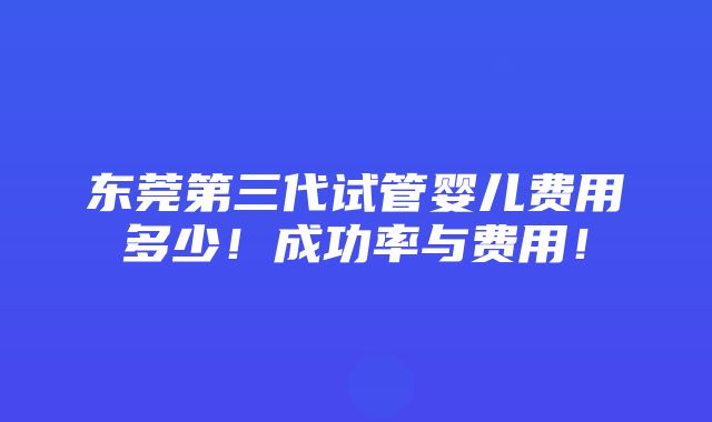 东莞第三代试管婴儿费用多少！成功率与费用！