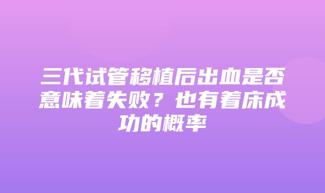 三代试管移植后出血是否意味着失败？也有着床成功的概率