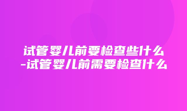 试管婴儿前要检查些什么-试管婴儿前需要检查什么