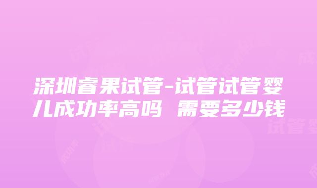 深圳睿果试管-试管试管婴儿成功率高吗 需要多少钱