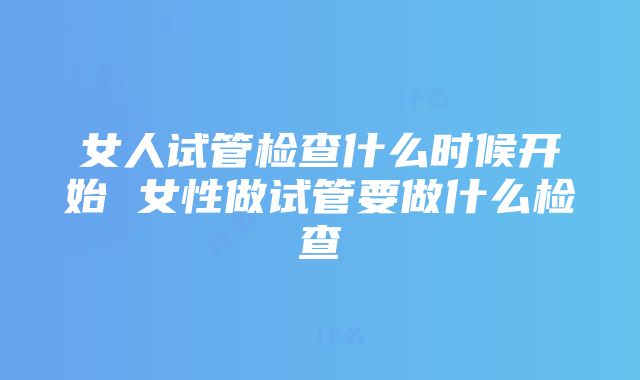 女人试管检查什么时候开始 女性做试管要做什么检查