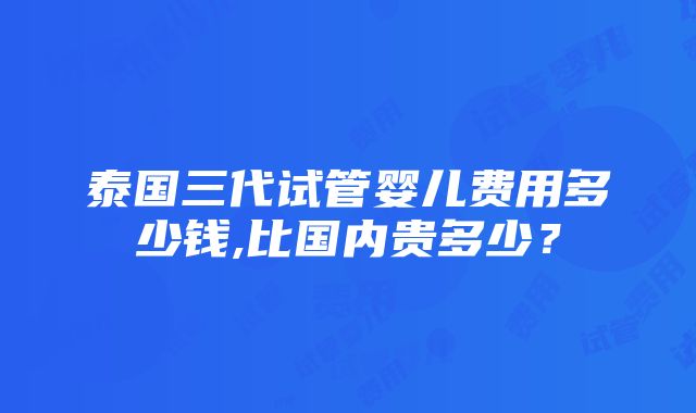 泰国三代试管婴儿费用多少钱,比国内贵多少？