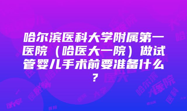 哈尔滨医科大学附属第一医院（哈医大一院）做试管婴儿手术前要准备什么？