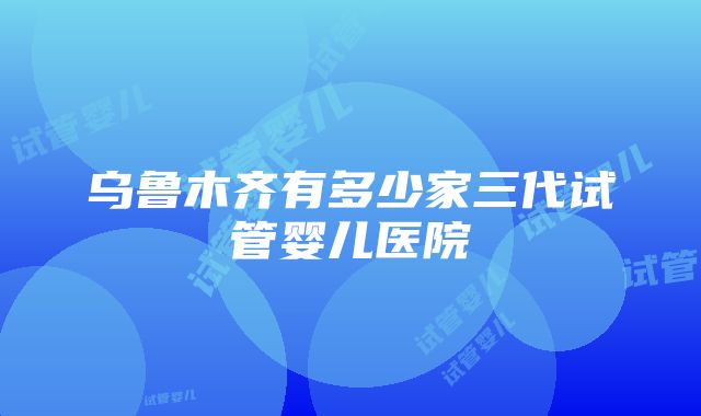 乌鲁木齐有多少家三代试管婴儿医院