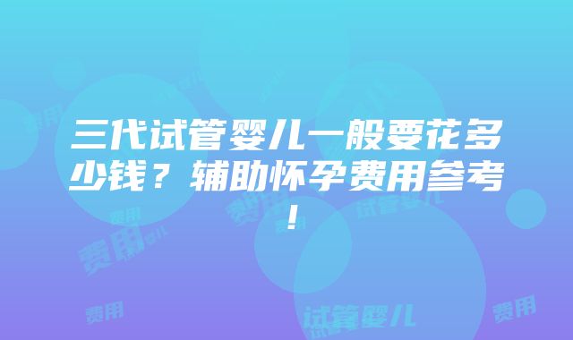 三代试管婴儿一般要花多少钱？辅助怀孕费用参考！