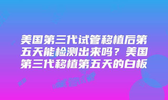 美国第三代试管移植后第五天能检测出来吗？美国第三代移植第五天的白板