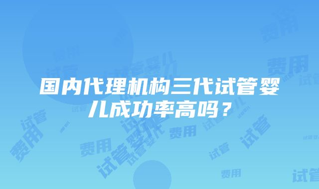 国内代理机构三代试管婴儿成功率高吗？