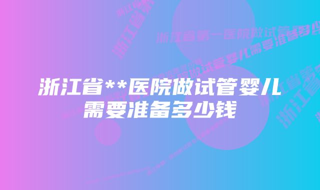 浙江省**医院做试管婴儿需要准备多少钱