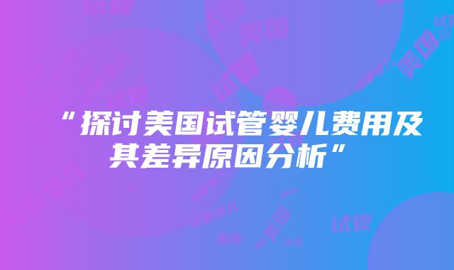 “探讨美国试管婴儿费用及其差异原因分析”