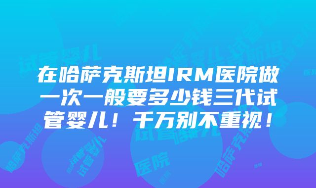 在哈萨克斯坦IRM医院做一次一般要多少钱三代试管婴儿！千万别不重视！