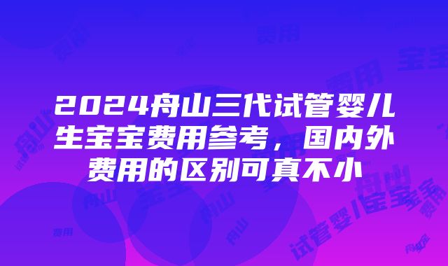 2024舟山三代试管婴儿生宝宝费用参考，国内外费用的区别可真不小