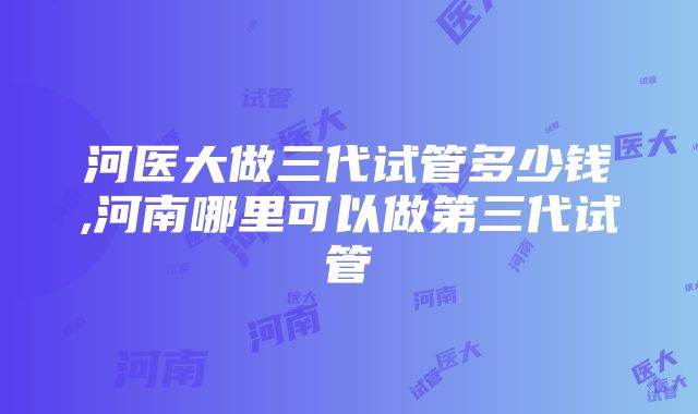 河医大做三代试管多少钱,河南哪里可以做第三代试管