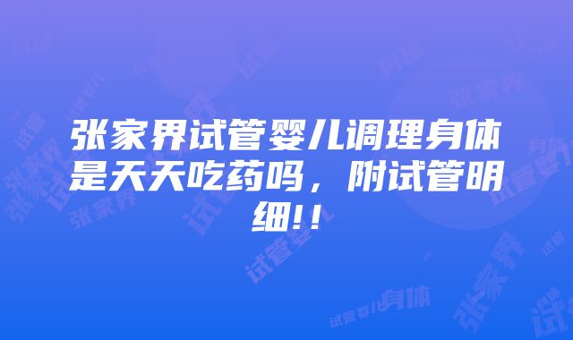 张家界试管婴儿调理身体是天天吃药吗，附试管明细!！