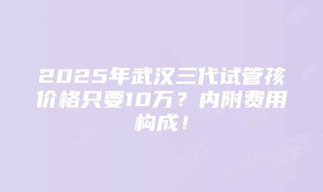 2025年武汉三代试管孩价格只要10万？内附费用构成！