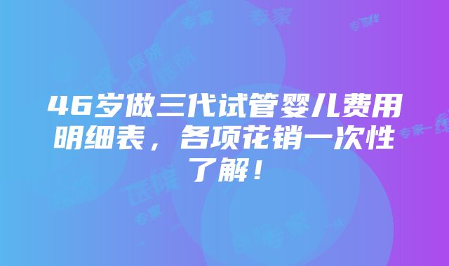 46岁做三代试管婴儿费用明细表，各项花销一次性了解！