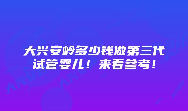 大兴安岭多少钱做第三代试管婴儿！来看参考！