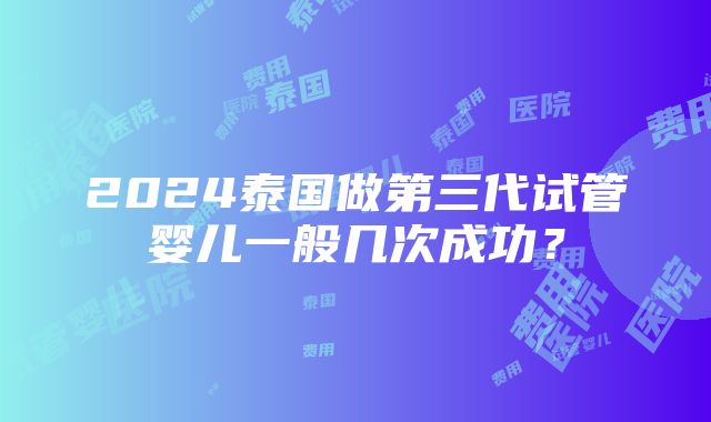 2024泰国做第三代试管婴儿一般几次成功？