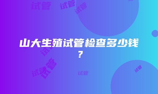 山大生殖试管检查多少钱？