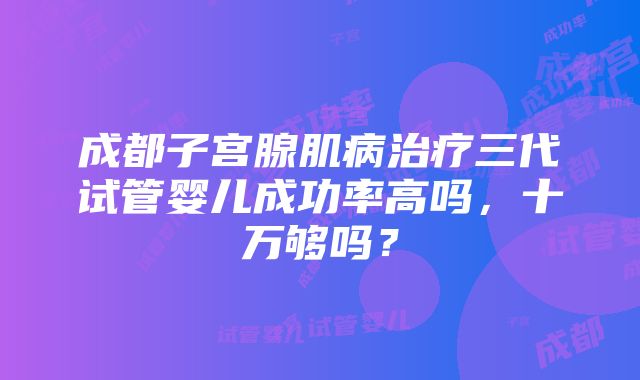 成都子宫腺肌病治疗三代试管婴儿成功率高吗，十万够吗？