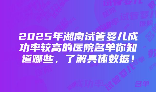 2025年湖南试管婴儿成功率较高的医院名单你知道哪些，了解具体数据！