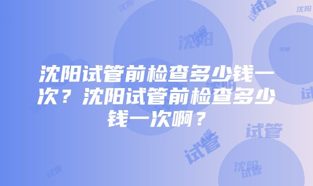 沈阳试管前检查多少钱一次？沈阳试管前检查多少钱一次啊？