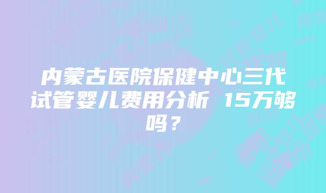 内蒙古医院保健中心三代试管婴儿费用分析 15万够吗？