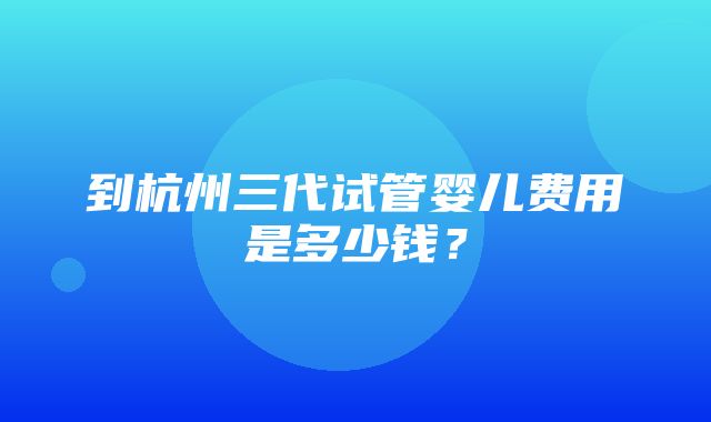 到杭州三代试管婴儿费用是多少钱？