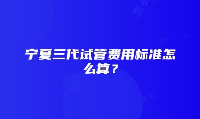 宁夏三代试管费用标准怎么算？