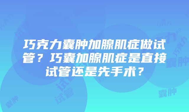 巧克力囊肿加腺肌症做试管？巧囊加腺肌症是直接试管还是先手术？