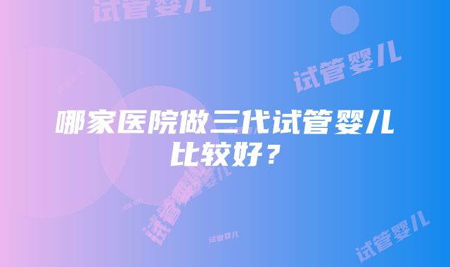 哪家医院做三代试管婴儿比较好？