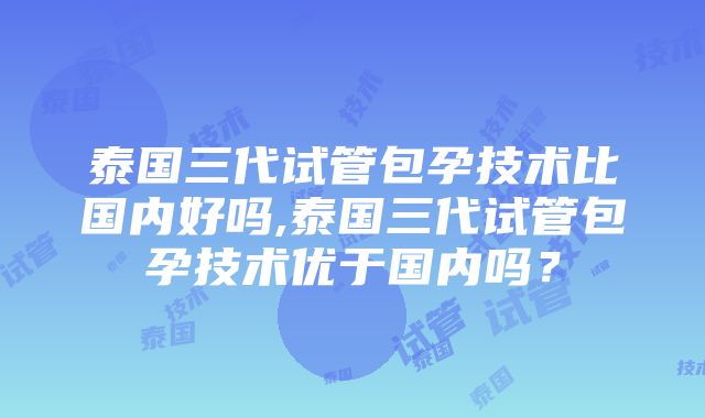 泰国三代试管包孕技术比国内好吗,泰国三代试管包孕技术优于国内吗？