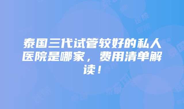 泰国三代试管较好的私人医院是哪家，费用清单解读！