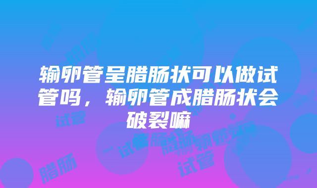 输卵管呈腊肠状可以做试管吗，输卵管成腊肠状会破裂嘛