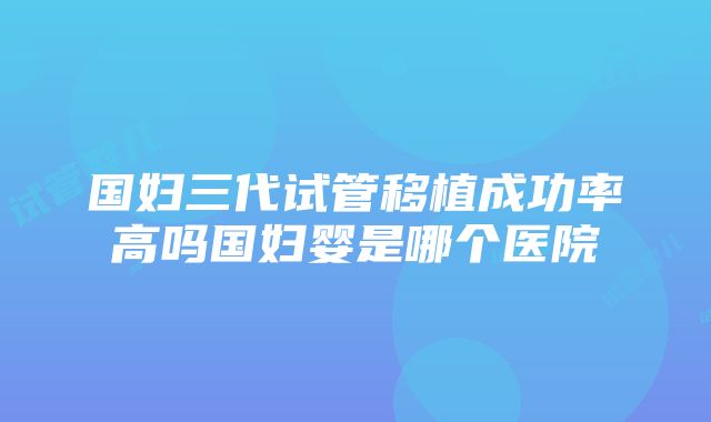 国妇三代试管移植成功率高吗国妇婴是哪个医院