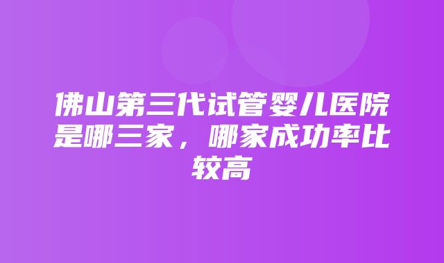 佛山第三代试管婴儿医院是哪三家，哪家成功率比较高