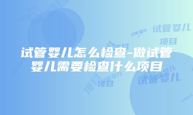 试管婴儿怎么检查-做试管婴儿需要检查什么项目