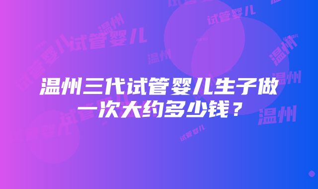 温州三代试管婴儿生子做一次大约多少钱？