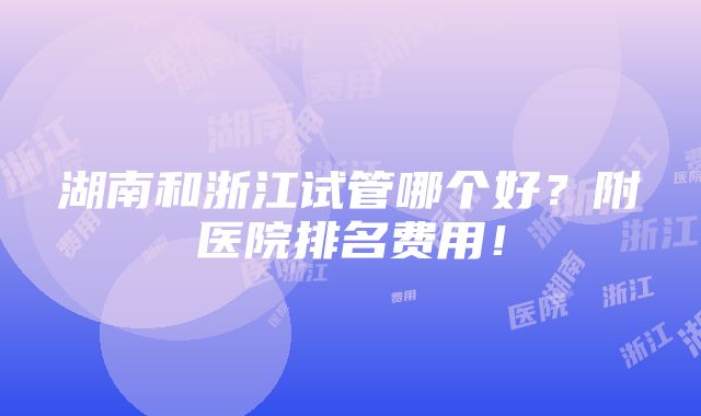 湖南和浙江试管哪个好？附医院排名费用！