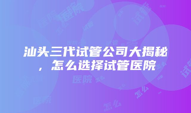 汕头三代试管公司大揭秘，怎么选择试管医院