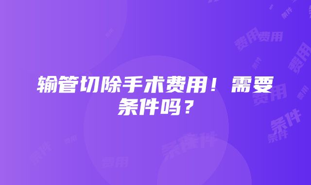 输管切除手术费用！需要条件吗？