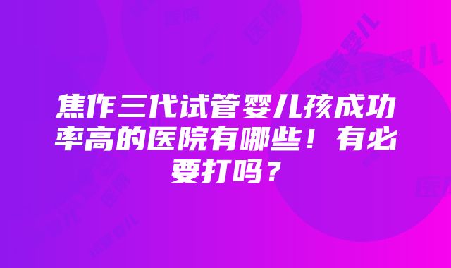 焦作三代试管婴儿孩成功率高的医院有哪些！有必要打吗？