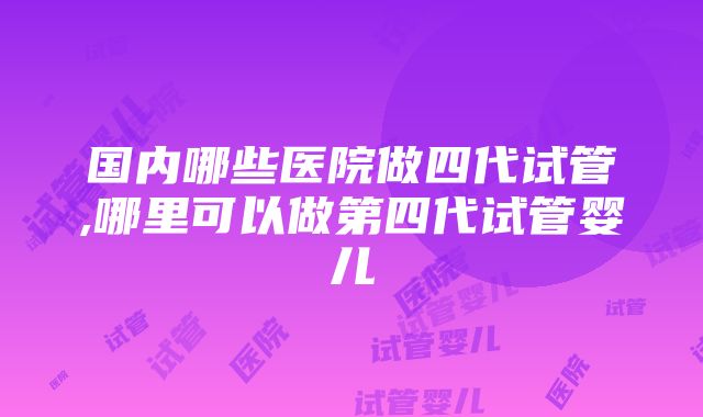 国内哪些医院做四代试管,哪里可以做第四代试管婴儿