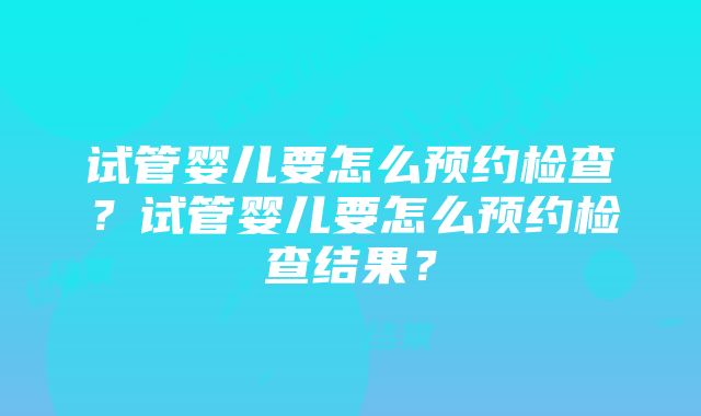 试管婴儿要怎么预约检查？试管婴儿要怎么预约检查结果？