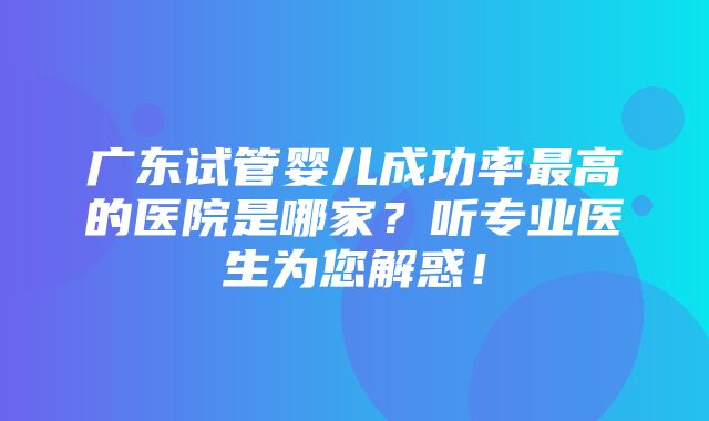 广东试管婴儿成功率最高的医院是哪家？听专业医生为您解惑！