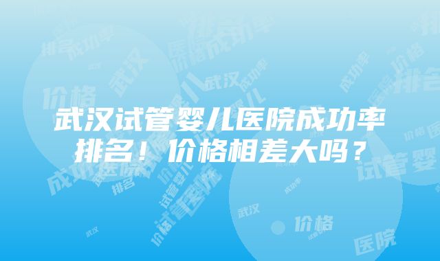 武汉试管婴儿医院成功率排名！价格相差大吗？