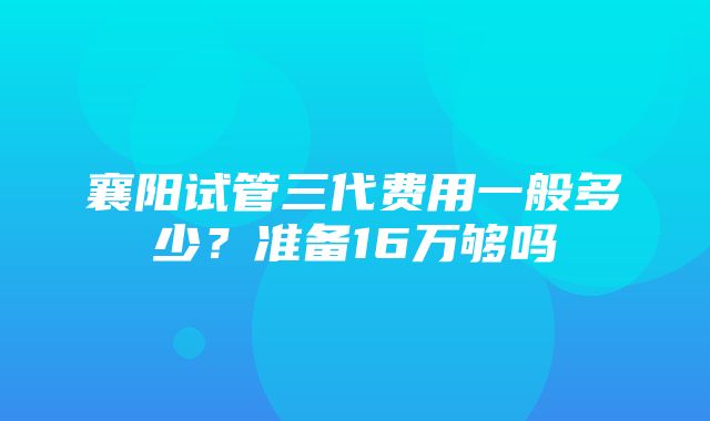 襄阳试管三代费用一般多少？准备16万够吗