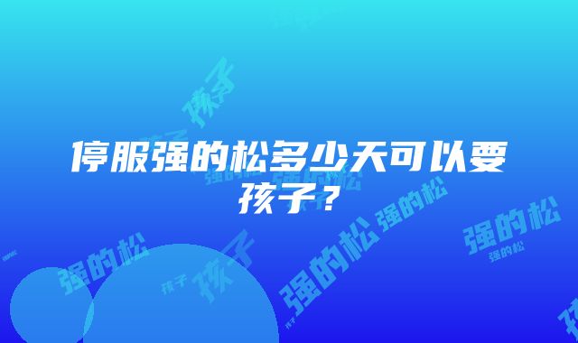 停服强的松多少天可以要孩子？