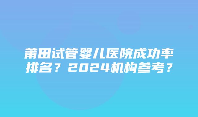 莆田试管婴儿医院成功率排名？2024机构参考？