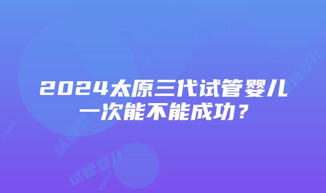 2024太原三代试管婴儿一次能不能成功？