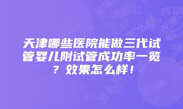 天津哪些医院能做三代试管婴儿附试管成功率一览？效果怎么样！